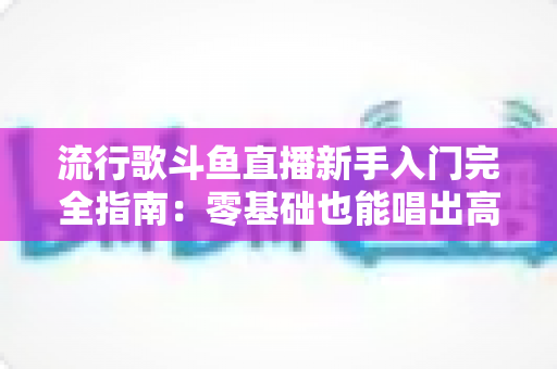 流行歌斗鱼直播新手入门完全指南：零基础也能唱出高人气的实战攻略