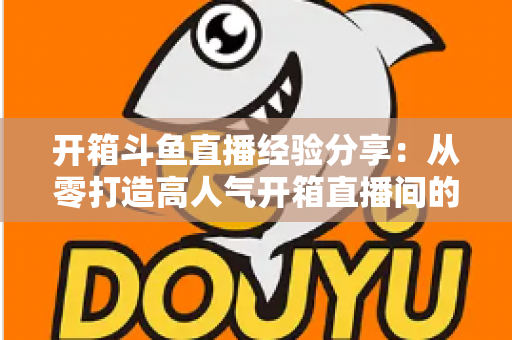 开箱斗鱼直播经验分享：从零打造高人气开箱直播间的实战指南