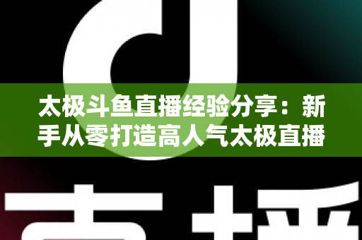 太极斗鱼直播经验分享：新手从零打造高人气太极直播间的实战指南