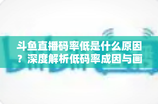 斗鱼直播码率低是什么原因?深度解析低码率成因与画质提升全攻略 斗鱼直播码率低是什么原因?深度解析低码率成因与画质提升全攻略