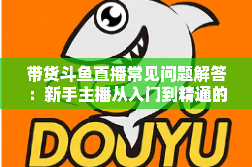 带货斗鱼直播常见问题解答：新手主播从入门到精通的实战指南