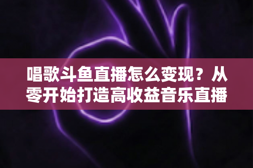 唱歌斗鱼直播怎么变现?从零开始打造高收益音乐直播间的完整指南 唱歌斗鱼直播怎么变现?从零开始打造高收益音乐直播间的完整指南