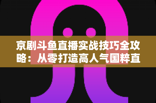 京剧斗鱼直播实战技巧全攻略：从零打造高人气国粹直播间的进阶指南