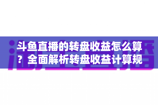 斗鱼直播的转盘收益怎么算？全面解析转盘收益计算规则、分成比例与提升技巧