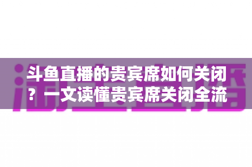 斗鱼直播的贵宾席如何关闭？一文读懂贵宾席关闭全流程与实用技巧