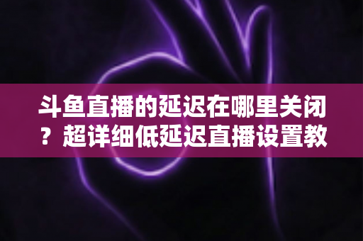 斗鱼直播的延迟在哪里关闭？超详细低延迟直播设置教程，助你实现零距离互动