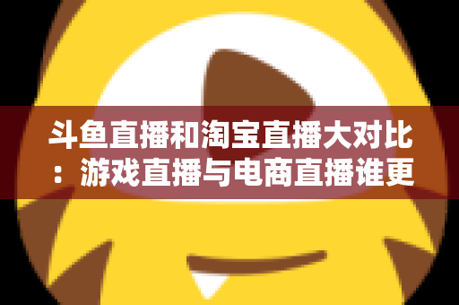 斗鱼直播和淘宝直播大对比：游戏直播与电商直播谁更胜一筹？深度解析助你选对平台