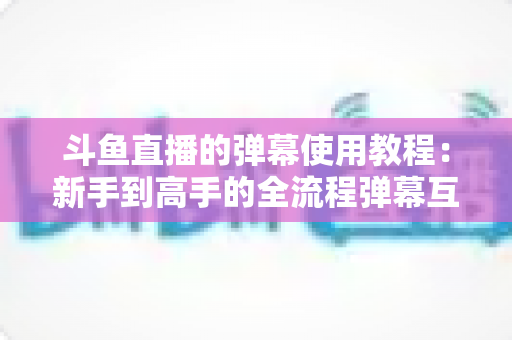 斗鱼直播的弹幕使用教程:新手到高手的全流程弹幕互动指南 斗鱼直播的弹幕使用教程:新手到高手的全流程弹幕互动指南