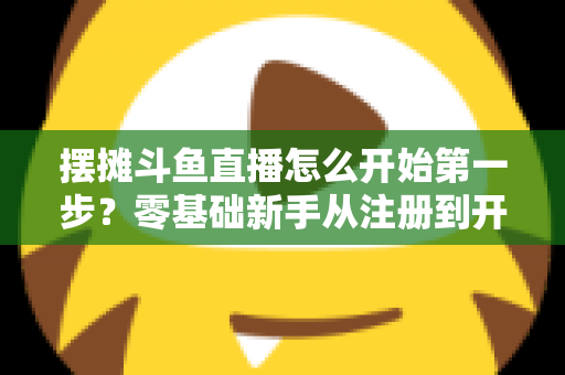 摆摊斗鱼直播怎么开始第一步？零基础新手从注册到开播的全流程实战指南