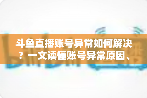斗鱼直播账号异常如何解决？一文读懂账号异常原因、处理步骤与预防技巧全攻略
