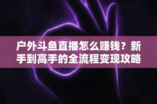 户外斗鱼直播怎么赚钱？新手到高手的全流程变现攻略与实战技巧详解