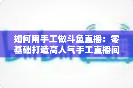 如何用手工做斗鱼直播：零基础打造高人气手工直播间的实战全攻略