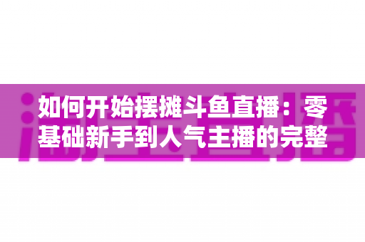 如何开始摆摊斗鱼直播：零基础新手到人气主播的完整实战攻略