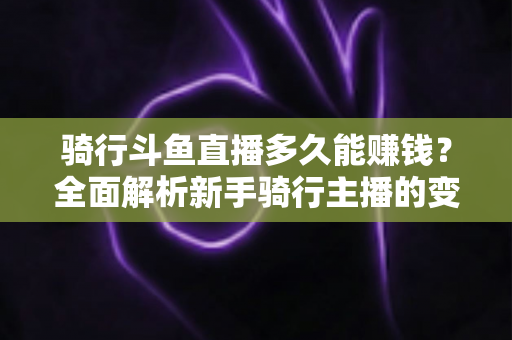 骑行斗鱼直播多久能赚钱？全面解析新手骑行主播的变现周期与盈利攻略