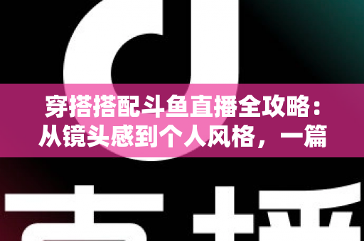 穿搭搭配斗鱼直播全攻略：从镜头感到个人风格，一篇解决主播穿衣难题