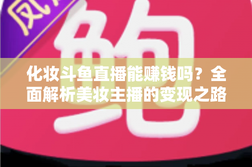 化妆斗鱼直播能赚钱吗？全面解析美妆主播的变现之路与收入真相