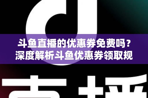 斗鱼直播的优惠券免费吗?深度解析斗鱼优惠券领取规则与实用省钱攻略 斗鱼直播的优惠券免费吗?深度解析斗鱼优惠券领取规则与实用省钱攻略