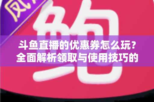 斗鱼直播的优惠券怎么玩？全面解析领取与使用技巧的实用指南