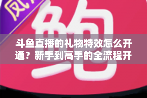 斗鱼直播的礼物特效怎么开通？新手到高手的全流程开通指南与实用技巧