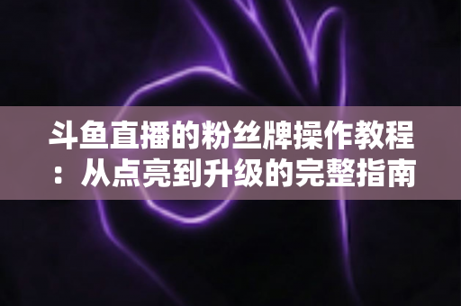 斗鱼直播的粉丝牌操作教程：从点亮到升级的完整指南，新手也能一学就会