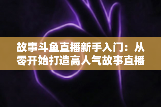故事斗鱼直播新手入门：从零开始打造高人气故事直播间的完整指南
