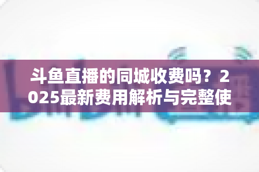斗鱼直播的同城收费吗？2025最新费用解析与完整使用指南一网打尽
