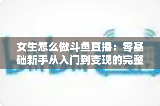 女生怎么做斗鱼直播：零基础新手从入门到变现的完整攻略