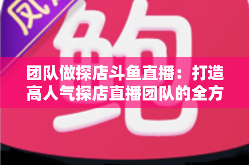 团队做探店斗鱼直播:打造高人气探店直播团队的全方位实战指南 团队做探店斗鱼直播:打造高人气探店直播团队的全方位实战指南