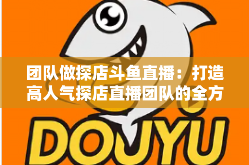 团队做探店斗鱼直播:打造高人气探店直播团队的全方位实战指南 团队做探店斗鱼直播:打造高人气探店直播团队的全方位实战指南