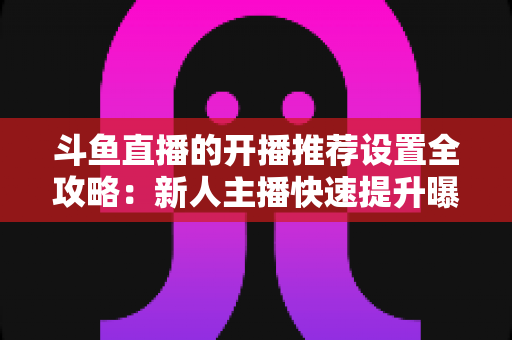 斗鱼直播的开播推荐设置全攻略：新人主播快速提升曝光与流量的实战指南