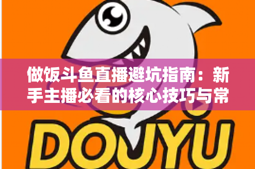 做饭斗鱼直播避坑指南：新手主播必看的核心技巧与常见误区解析