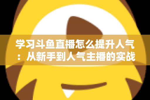 学习斗鱼直播怎么提升人气：从新手到人气主播的实战运营指南