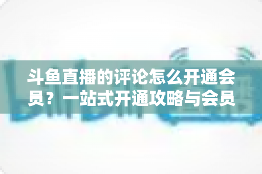 斗鱼直播的评论怎么开通会员?一站式开通攻略与会员权益全解析 斗鱼直播的评论怎么开通会员?一站式开通攻略与会员权益全解析