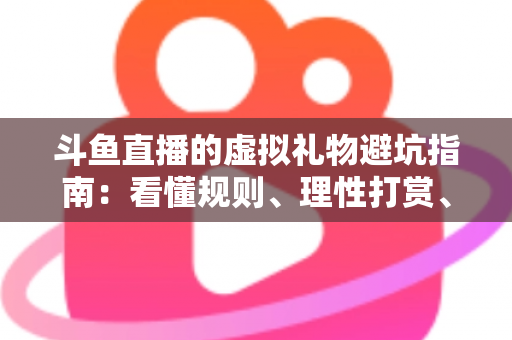 斗鱼直播的虚拟礼物避坑指南：看懂规则、理性打赏、守住钱包的全攻略