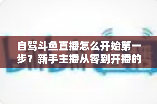 自驾斗鱼直播怎么开始第一步?新手主播从零到开播的完整实战指南 自驾斗鱼直播怎么开始第一步?新手主播从零到开播的完整实战指南