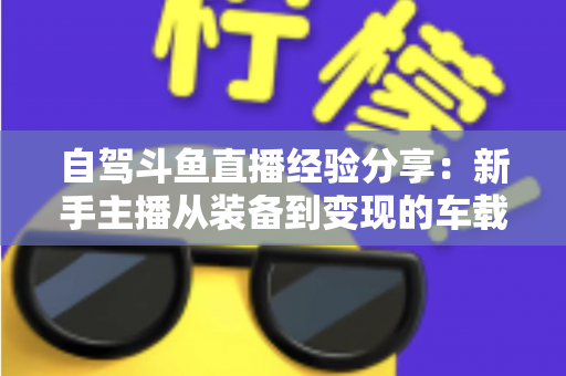 自驾斗鱼直播经验分享:新手主播从装备到变现的车载直播实战全攻略 自驾斗鱼直播经验分享:新手主播从装备到变现的车载直播实战全攻略