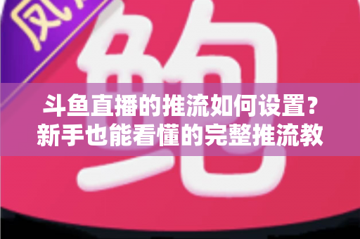 斗鱼直播的推流如何设置？新手也能看懂的完整推流教程与画质优化指南