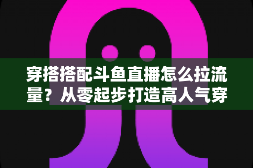 穿搭搭配斗鱼直播怎么拉流量?从零起步打造高人气穿搭直播间的完整攻略 穿搭搭配斗鱼直播怎么拉流量?从零起步打造高人气穿搭直播间的完整攻略