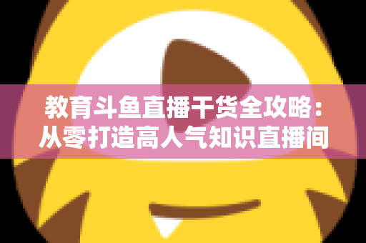 教育斗鱼直播干货全攻略：从零打造高人气知识直播间的实战技巧与运营指南