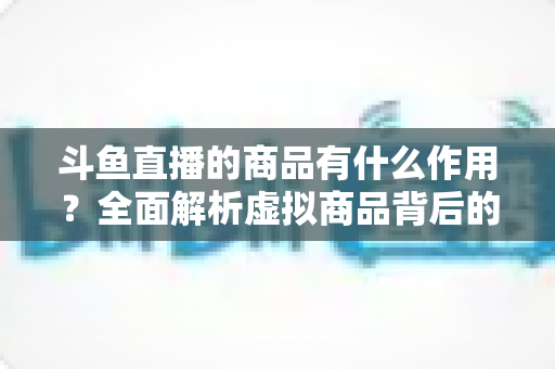 斗鱼直播的商品有什么作用？全面解析虚拟商品背后的互动价值与商业逻辑