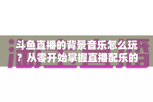 斗鱼直播的背景音乐怎么玩？从零开始掌握直播配乐的完整指南与实用技巧