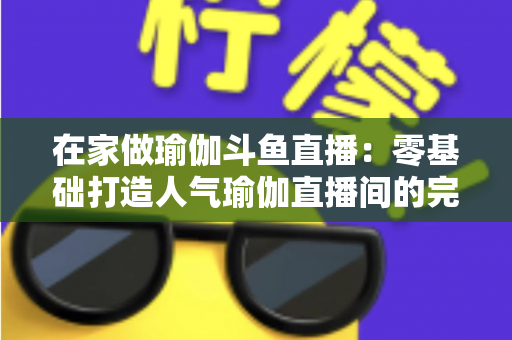 在家做瑜伽斗鱼直播：零基础打造人气瑜伽直播间的完整实战指南