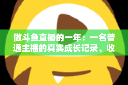 做斗鱼直播的一年：一名普通主播的真实成长记录、收入揭秘与避坑经验全分享