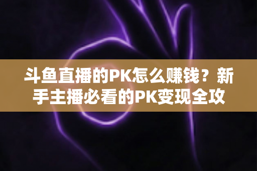 斗鱼直播的PK怎么赚钱？新手主播必看的PK变现全攻略与实操技巧解析