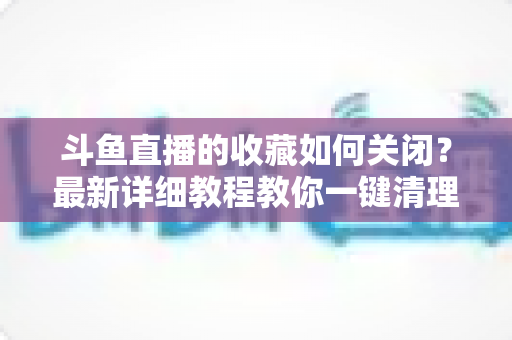 斗鱼直播的收藏如何关闭？最新详细教程教你一键清理收藏列表的实用指南