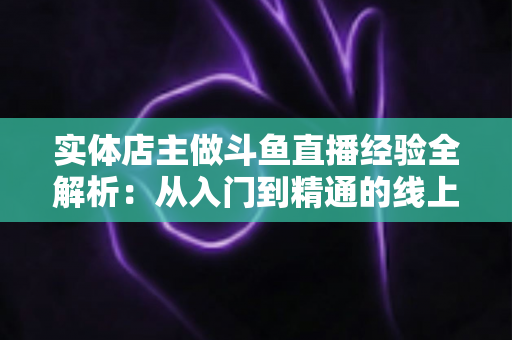 实体店主做斗鱼直播经验全解析:从入门到精通的线上线下引流实战指南 实体店主做斗鱼直播经验全解析:从入门到精通的线上线下引流实战指南