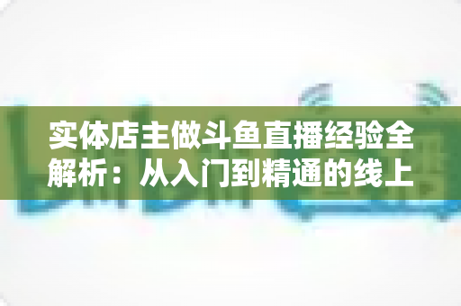 实体店主做斗鱼直播经验全解析：从入门到精通的线上线下引流实战指南