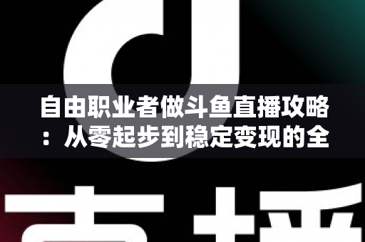 自由职业者做斗鱼直播攻略：从零起步到稳定变现的全方位实战指南