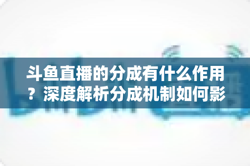 斗鱼直播的分成有什么作用?深度解析分成机制如何影响主播收益、平台生态与直播行业发展 斗鱼直播的分成有什么作用?深度解析分成机制如何影响主播收益、平台生态与直播行业发展