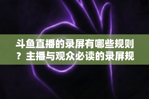 斗鱼直播的录屏有哪些规则？主播与观众必读的录屏规范全解析